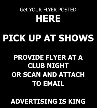 Get YOUR FLYER POSTED  HERE   PICK UP AT SHOWS   PROVIDE FLYER AT A CLUB NIGHT OR SCAN AND ATTACH TO EMAIL  ADVERTISING IS KING