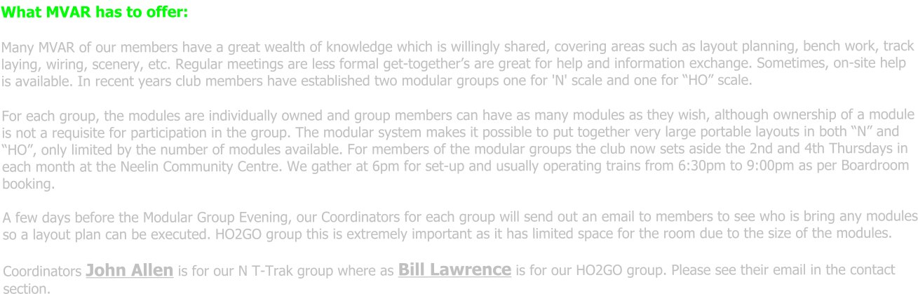 What MVAR has to offer: Many MVAR of our members have a great wealth of knowledge which is willingly shared, covering areas such as layout planning, bench work, track laying, wiring, scenery, etc. Regular meetings are less formal get-together’s are great for help and information exchange. Sometimes, on-site help is available. In recent years club members have established two modular groups one for 'N' scale and one for “HO” scale. For each group, the modules are individually owned and group members can have as many modules as they wish, although ownership of a module is not a requisite for participation in the group. The modular system makes it possible to put together very large portable layouts in both “N” and “HO”, only limited by the number of modules available. For members of the modular groups the club now sets aside the 2nd and 4th Thursdays in each month at the Neelin Community Centre. We gather at 6pm for set-up and usually operating trains from 6:30pm to 9:00pm as per Boardroom booking.  A few days before the Modular Group Evening, our Coordinators for each group will send out an email to members to see who is bring any modules so a layout plan can be executed. HO2GO group this is extremely important as it has limited space for the room due to the size of the modules.  Coordinators John Allen is for our N T-Trak group where as Bill Lawrence is for our HO2GO group. Please see their email in the contact section.